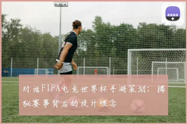 对话FIFA电竞世界杯手游策划：揭秘赛事背后的设计理念