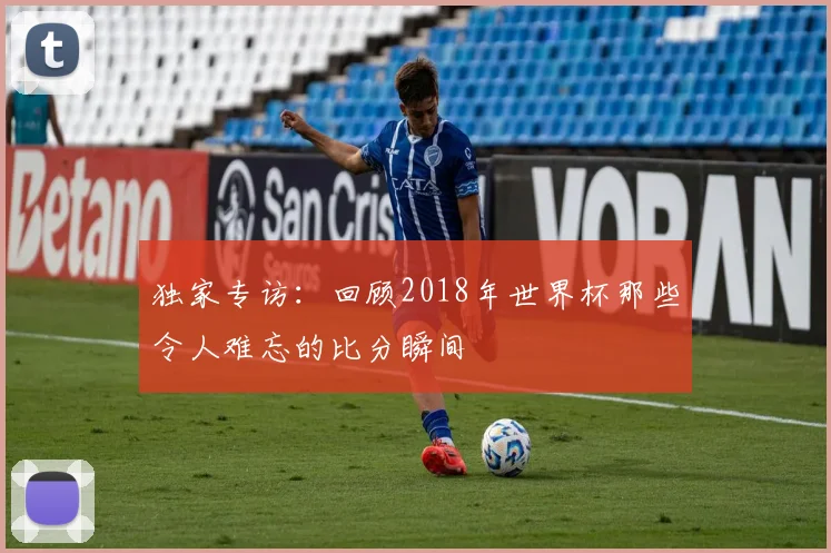 独家专访：回顾2018年世界杯那些令人难忘的比分瞬间