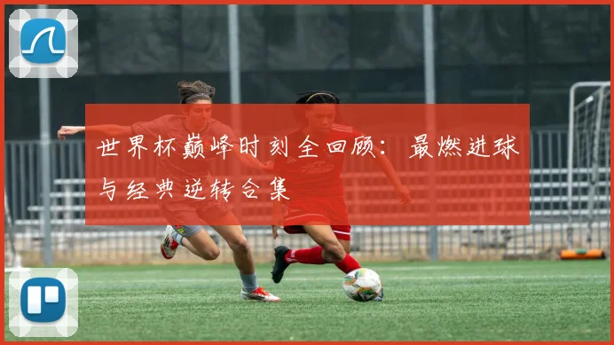 世界杯巅峰时刻全回顾：最燃进球与经典逆转合集