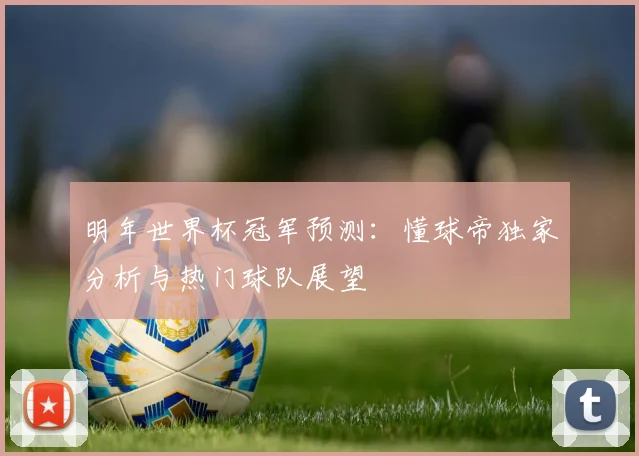明年世界杯冠军预测：懂球帝独家分析与热门球队展望