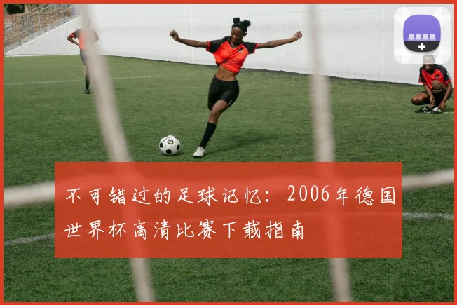 不可错过的足球记忆:2006年德国世界杯高清比赛下载指南