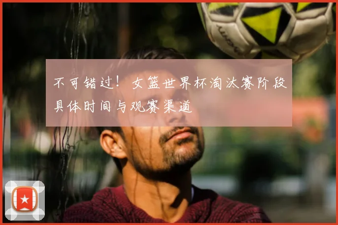 不可错过!女篮世界杯淘汰赛阶段具体时间与观赛渠道