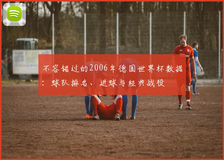 不容错过的2006年德国世界杯数据:球队排名、进球与经典战役