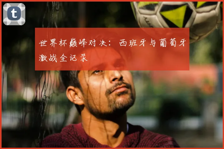 世界杯巅峰对决:西班牙与葡萄牙激战全记录