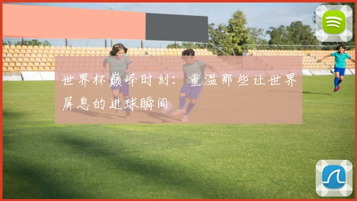 世界杯巅峰时刻：重温那些让世界屏息的进球瞬间