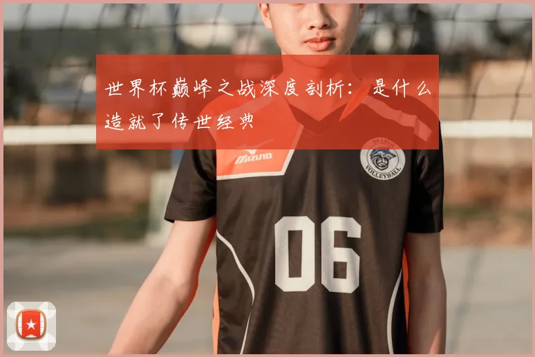 世界杯巅峰之战深度剖析：是什么造就了传世经典