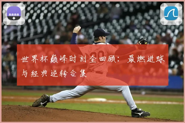 世界杯巅峰时刻全回顾：最燃进球与经典逆转合集