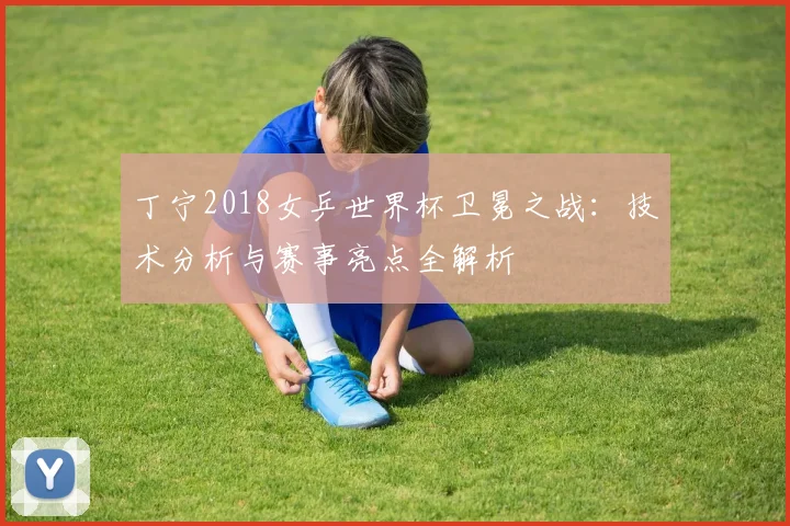 丁宁2018女乒世界杯卫冕之战:技术分析与赛事亮点全解析