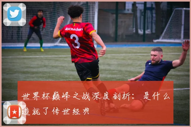 世界杯巅峰之战深度剖析:是什么造就了传世经典