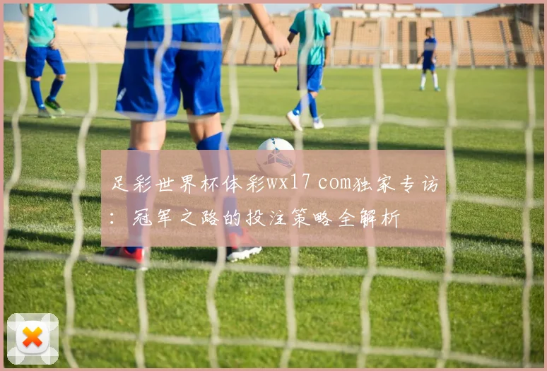 足彩世界杯体彩wx17 com独家专访：冠军之路的投注策略全解析