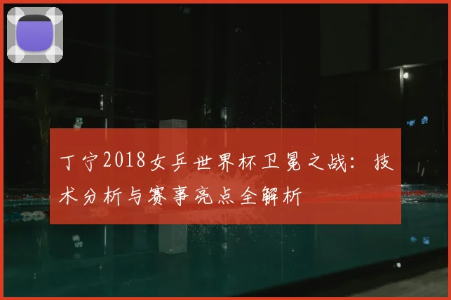 丁宁2018女乒世界杯卫冕之战:技术分析与赛事亮点全解析