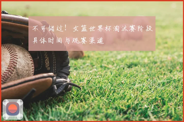 不可错过!女篮世界杯淘汰赛阶段具体时间与观赛渠道
