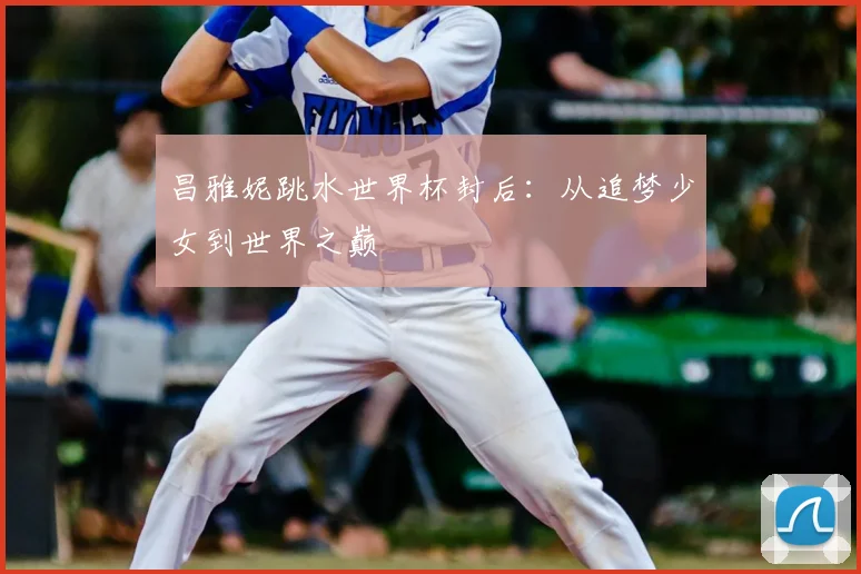 昌雅妮跳水世界杯封后：从追梦少女到世界之巅