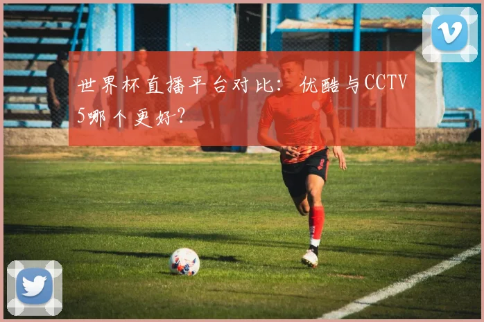 世界杯直播平台对比：优酷与CCTV5哪个更好？