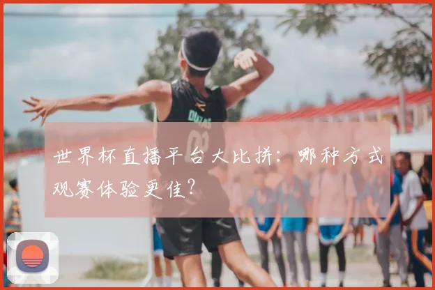 世界杯直播平台大比拼：哪种方式观赛体验更佳？