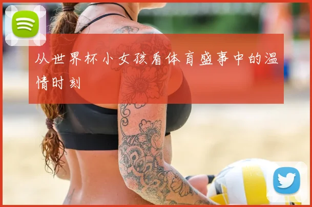 从世界杯小女孩看体育盛事中的温情时刻